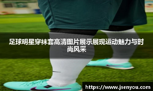足球明星穿袜套高清图片展示展现运动魅力与时尚风采